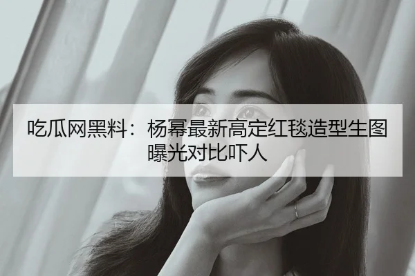 吃瓜网黑料：杨幂最新高定红毯造型生图曝光对比吓人