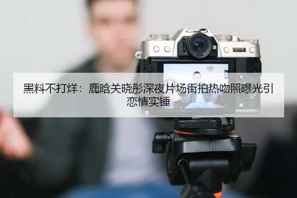 黑料不打烊：鹿晗关晓彤深夜片场街拍热吻照曝光引恋情实锤